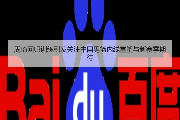 周琦回归训练引发关注中国男篮内线重塑与新赛季期待