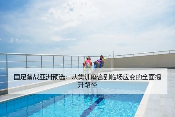 国足备战亚洲预选：从集训磨合到临场应变的全面提升路径