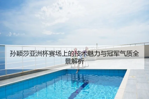 孙颖莎亚洲杯赛场上的技术魅力与冠军气质全景解析