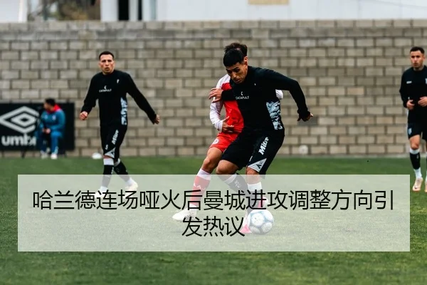 哈兰德连场哑火后曼城进攻调整方向引发热议