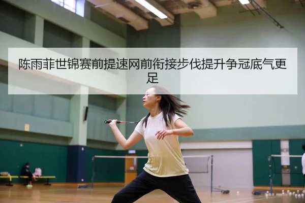陈雨菲世锦赛前提速网前衔接步伐提升争冠底气更足