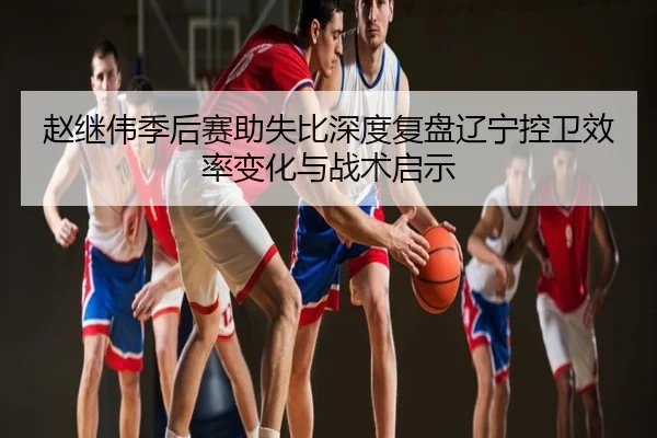 赵继伟季后赛助失比深度复盘辽宁控卫效率变化与战术启示